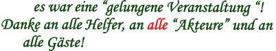 es war eine “gelungene Veranstaltung “! Danke an alle Helfer, an alle “Akteure” und an        alle Gäste!